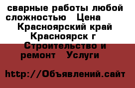 сварные работы любой сложностью › Цена ­ 500 - Красноярский край, Красноярск г. Строительство и ремонт » Услуги   